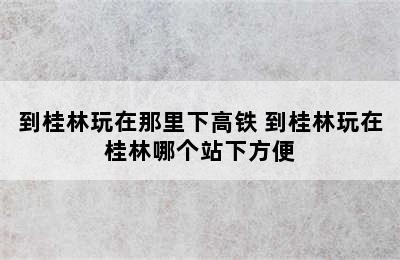 到桂林玩在那里下高铁 到桂林玩在桂林哪个站下方便